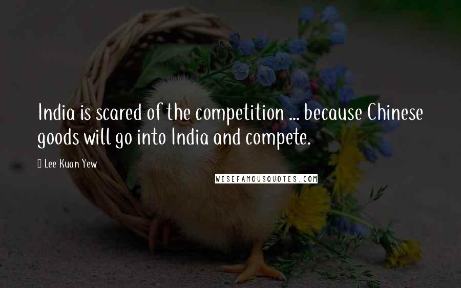 Lee Kuan Yew Quotes: India is scared of the competition ... because Chinese goods will go into India and compete.