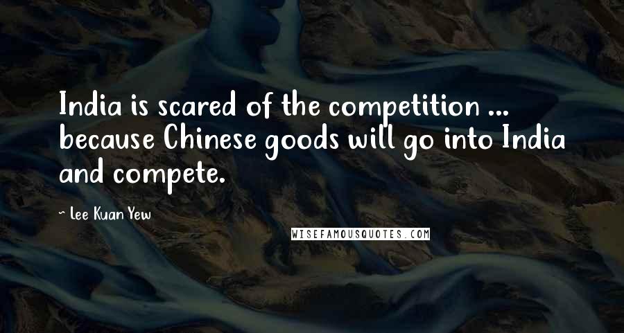 Lee Kuan Yew Quotes: India is scared of the competition ... because Chinese goods will go into India and compete.