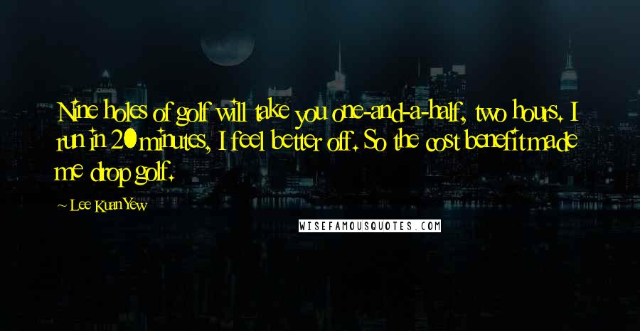 Lee Kuan Yew Quotes: Nine holes of golf will take you one-and-a-half, two hours. I run in 20 minutes, I feel better off. So the cost benefit made me drop golf.