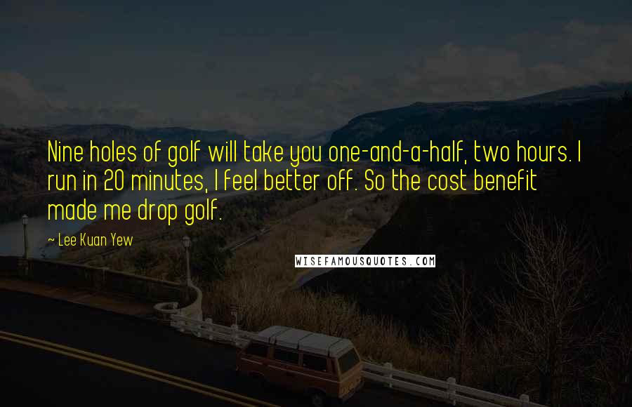 Lee Kuan Yew Quotes: Nine holes of golf will take you one-and-a-half, two hours. I run in 20 minutes, I feel better off. So the cost benefit made me drop golf.