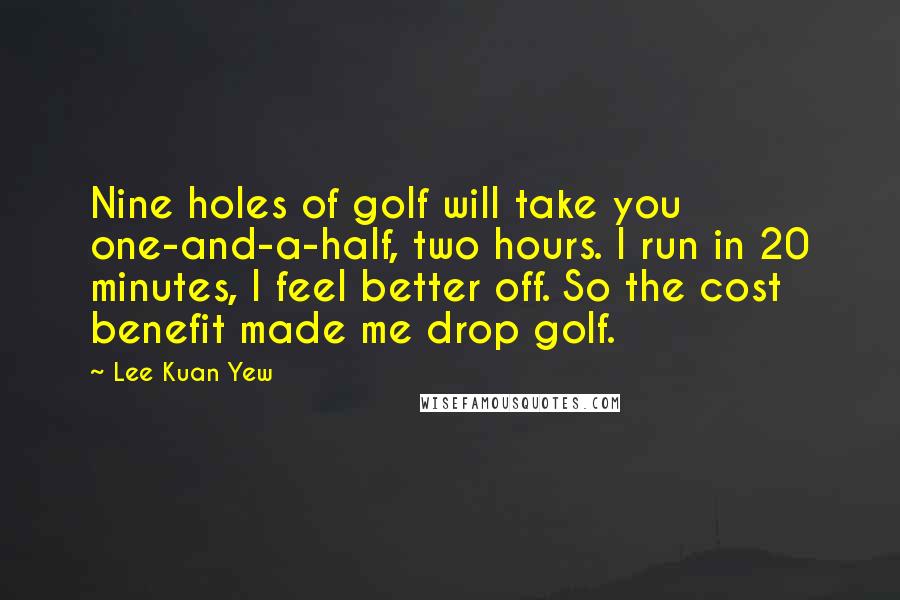 Lee Kuan Yew Quotes: Nine holes of golf will take you one-and-a-half, two hours. I run in 20 minutes, I feel better off. So the cost benefit made me drop golf.