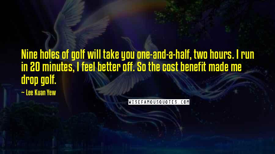 Lee Kuan Yew Quotes: Nine holes of golf will take you one-and-a-half, two hours. I run in 20 minutes, I feel better off. So the cost benefit made me drop golf.