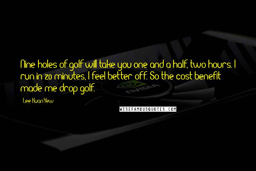 Lee Kuan Yew Quotes: Nine holes of golf will take you one-and-a-half, two hours. I run in 20 minutes, I feel better off. So the cost benefit made me drop golf.