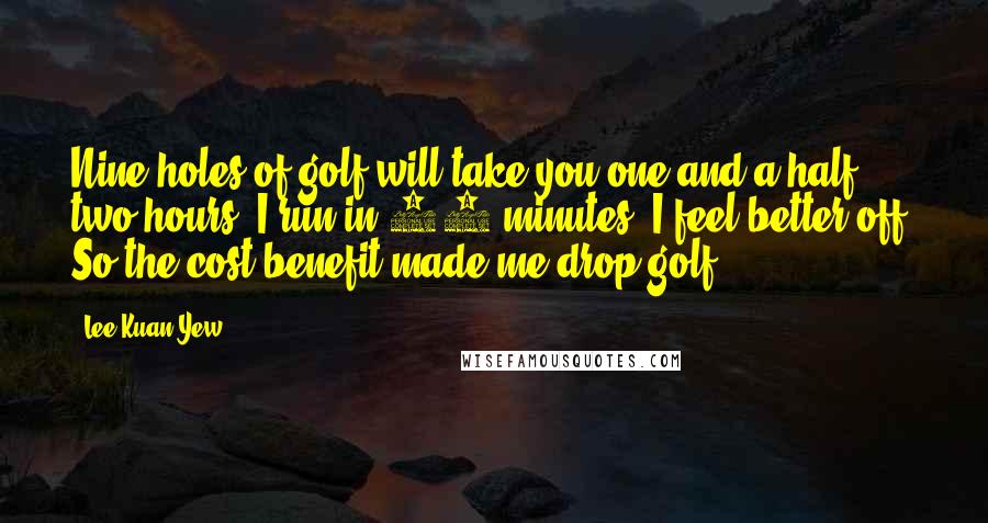 Lee Kuan Yew Quotes: Nine holes of golf will take you one-and-a-half, two hours. I run in 20 minutes, I feel better off. So the cost benefit made me drop golf.