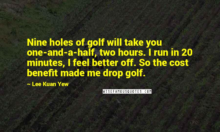 Lee Kuan Yew Quotes: Nine holes of golf will take you one-and-a-half, two hours. I run in 20 minutes, I feel better off. So the cost benefit made me drop golf.