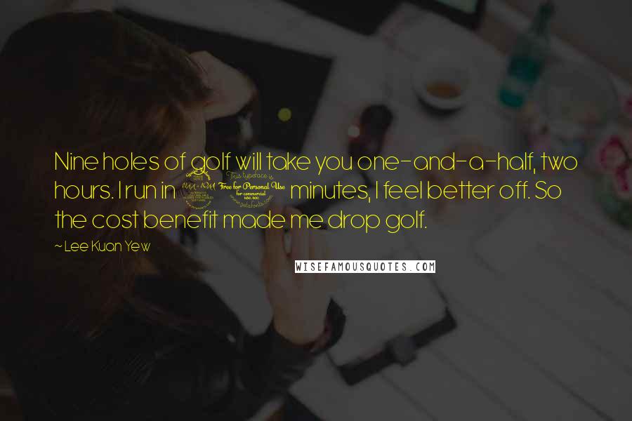 Lee Kuan Yew Quotes: Nine holes of golf will take you one-and-a-half, two hours. I run in 20 minutes, I feel better off. So the cost benefit made me drop golf.