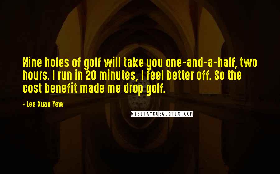 Lee Kuan Yew Quotes: Nine holes of golf will take you one-and-a-half, two hours. I run in 20 minutes, I feel better off. So the cost benefit made me drop golf.