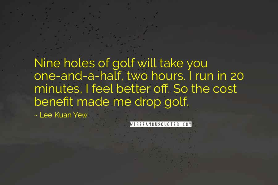 Lee Kuan Yew Quotes: Nine holes of golf will take you one-and-a-half, two hours. I run in 20 minutes, I feel better off. So the cost benefit made me drop golf.