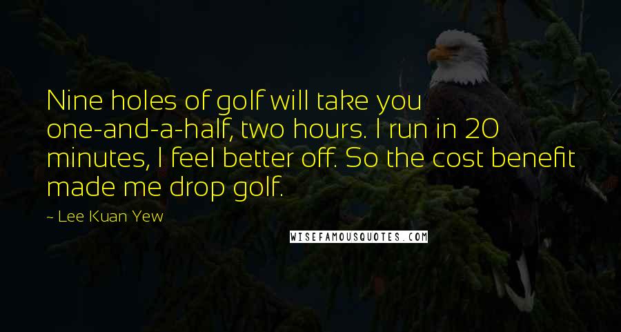 Lee Kuan Yew Quotes: Nine holes of golf will take you one-and-a-half, two hours. I run in 20 minutes, I feel better off. So the cost benefit made me drop golf.