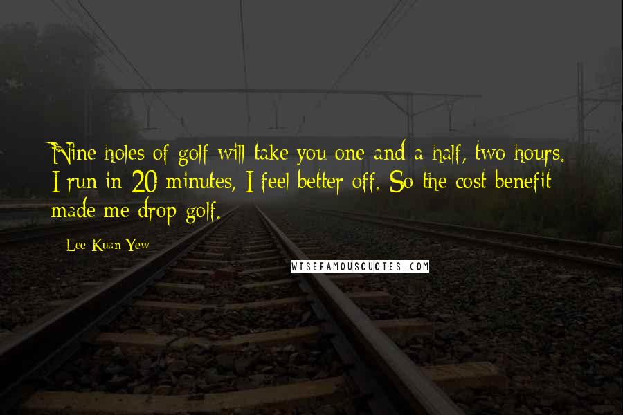 Lee Kuan Yew Quotes: Nine holes of golf will take you one-and-a-half, two hours. I run in 20 minutes, I feel better off. So the cost benefit made me drop golf.