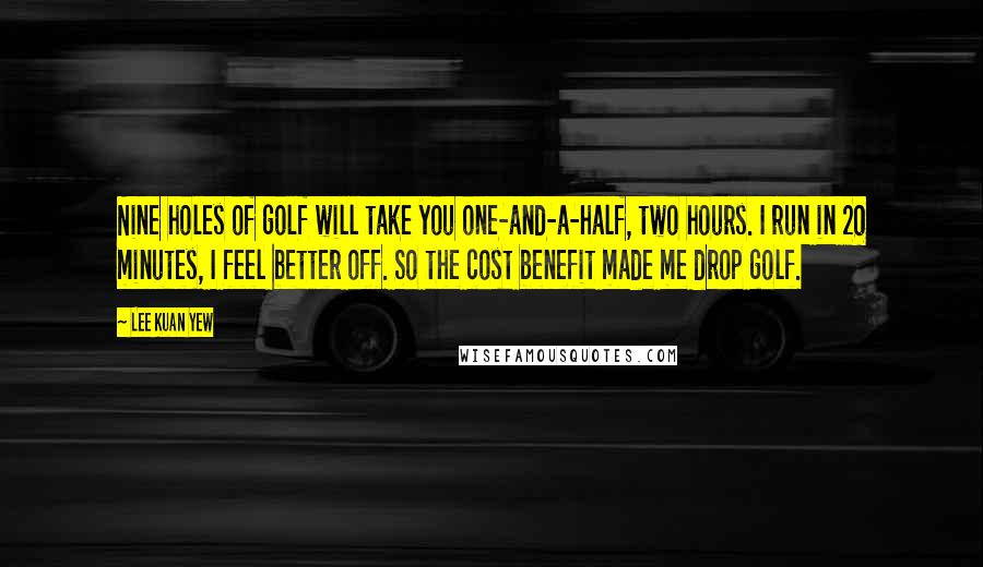 Lee Kuan Yew Quotes: Nine holes of golf will take you one-and-a-half, two hours. I run in 20 minutes, I feel better off. So the cost benefit made me drop golf.