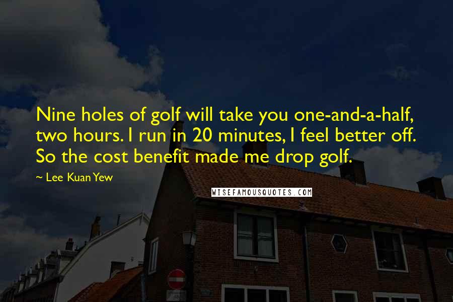 Lee Kuan Yew Quotes: Nine holes of golf will take you one-and-a-half, two hours. I run in 20 minutes, I feel better off. So the cost benefit made me drop golf.