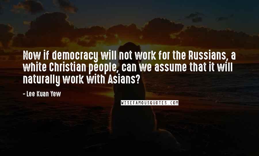 Lee Kuan Yew Quotes: Now if democracy will not work for the Russians, a white Christian people, can we assume that it will naturally work with Asians?