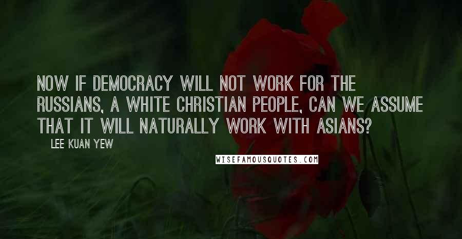 Lee Kuan Yew Quotes: Now if democracy will not work for the Russians, a white Christian people, can we assume that it will naturally work with Asians?