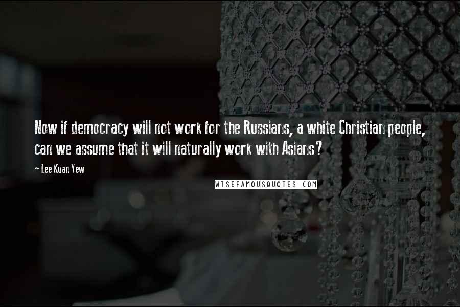 Lee Kuan Yew Quotes: Now if democracy will not work for the Russians, a white Christian people, can we assume that it will naturally work with Asians?