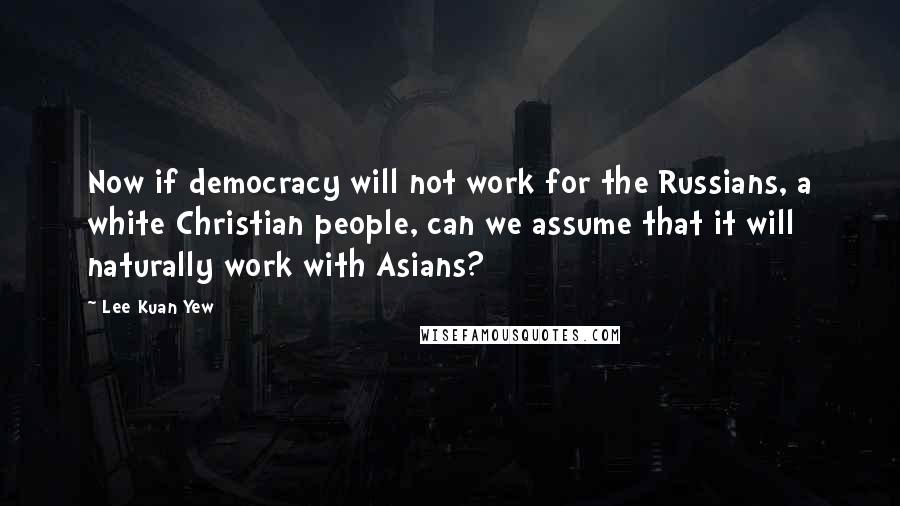 Lee Kuan Yew Quotes: Now if democracy will not work for the Russians, a white Christian people, can we assume that it will naturally work with Asians?