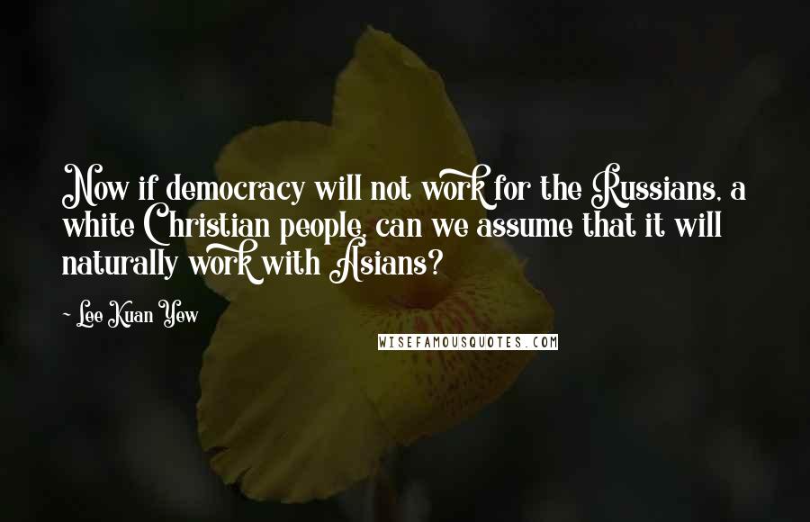 Lee Kuan Yew Quotes: Now if democracy will not work for the Russians, a white Christian people, can we assume that it will naturally work with Asians?