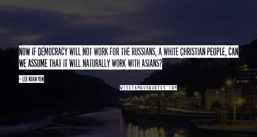 Lee Kuan Yew Quotes: Now if democracy will not work for the Russians, a white Christian people, can we assume that it will naturally work with Asians?