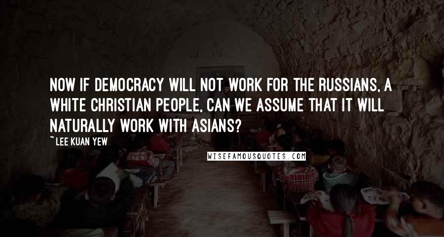 Lee Kuan Yew Quotes: Now if democracy will not work for the Russians, a white Christian people, can we assume that it will naturally work with Asians?