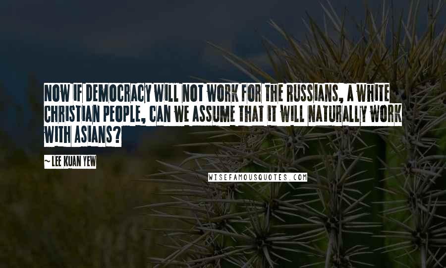 Lee Kuan Yew Quotes: Now if democracy will not work for the Russians, a white Christian people, can we assume that it will naturally work with Asians?