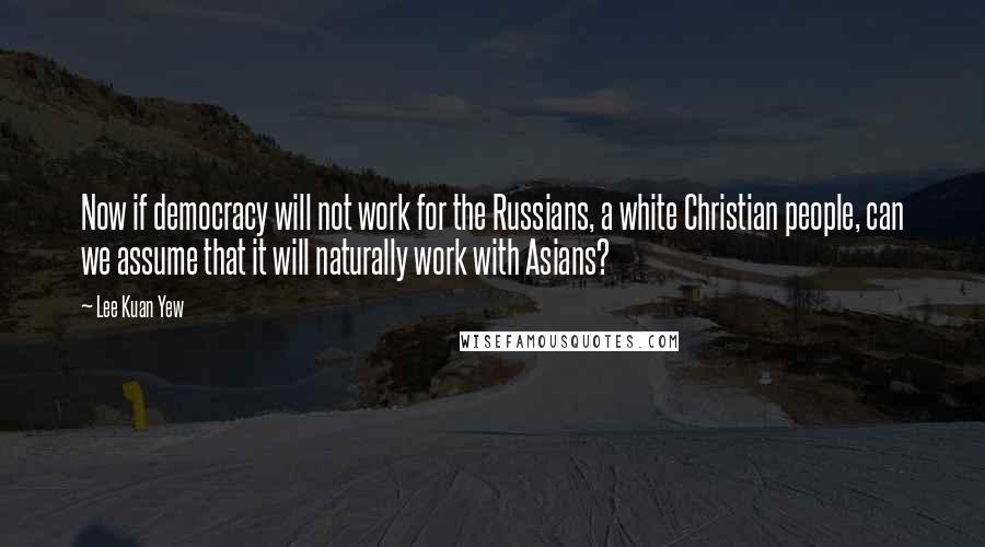 Lee Kuan Yew Quotes: Now if democracy will not work for the Russians, a white Christian people, can we assume that it will naturally work with Asians?