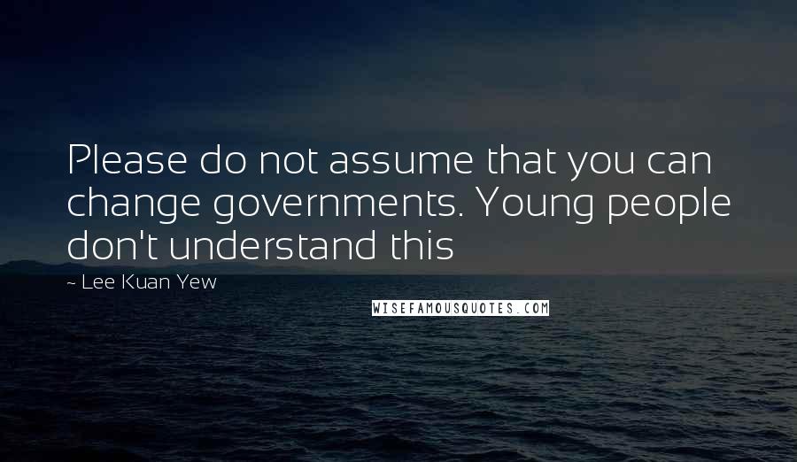 Lee Kuan Yew Quotes: Please do not assume that you can change governments. Young people don't understand this
