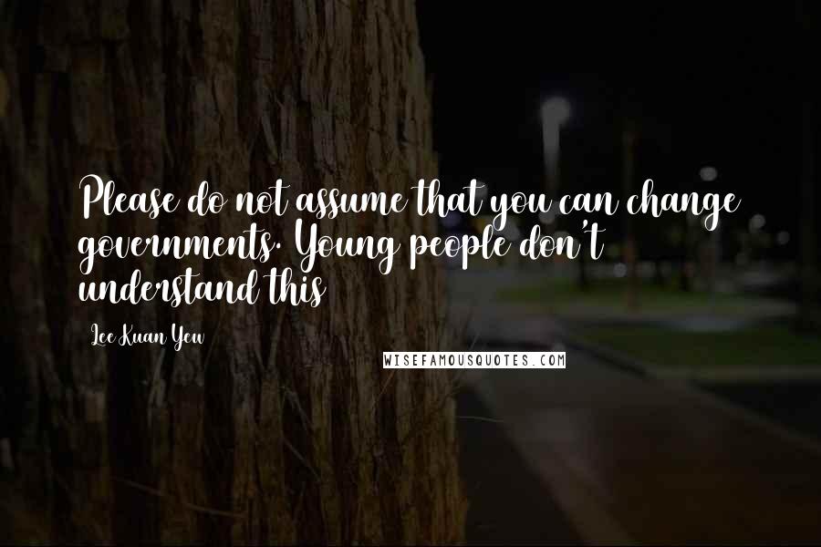 Lee Kuan Yew Quotes: Please do not assume that you can change governments. Young people don't understand this
