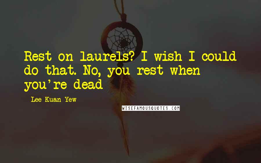 Lee Kuan Yew Quotes: Rest on laurels? I wish I could do that. No, you rest when you're dead