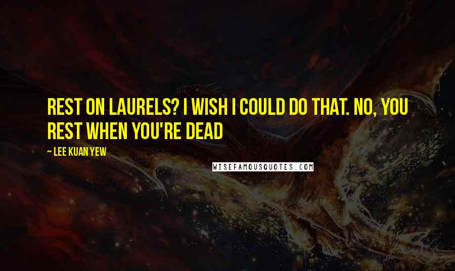 Lee Kuan Yew Quotes: Rest on laurels? I wish I could do that. No, you rest when you're dead