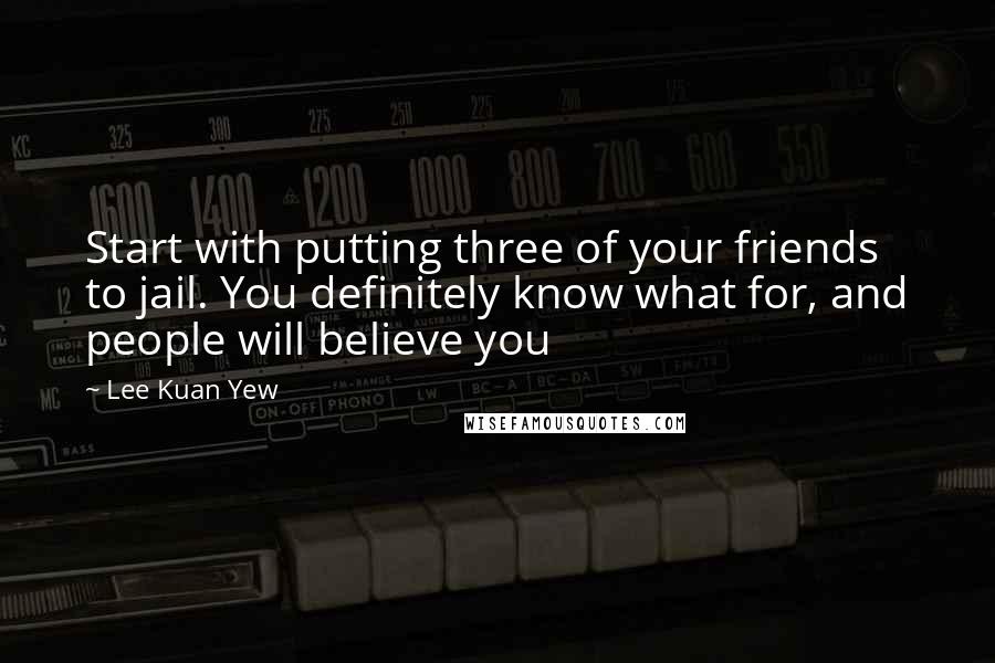 Lee Kuan Yew Quotes: Start with putting three of your friends to jail. You definitely know what for, and people will believe you