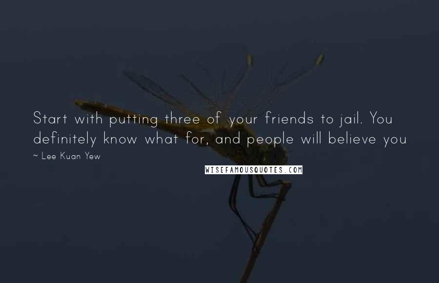 Lee Kuan Yew Quotes: Start with putting three of your friends to jail. You definitely know what for, and people will believe you