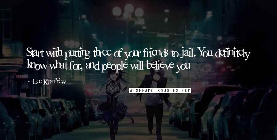 Lee Kuan Yew Quotes: Start with putting three of your friends to jail. You definitely know what for, and people will believe you