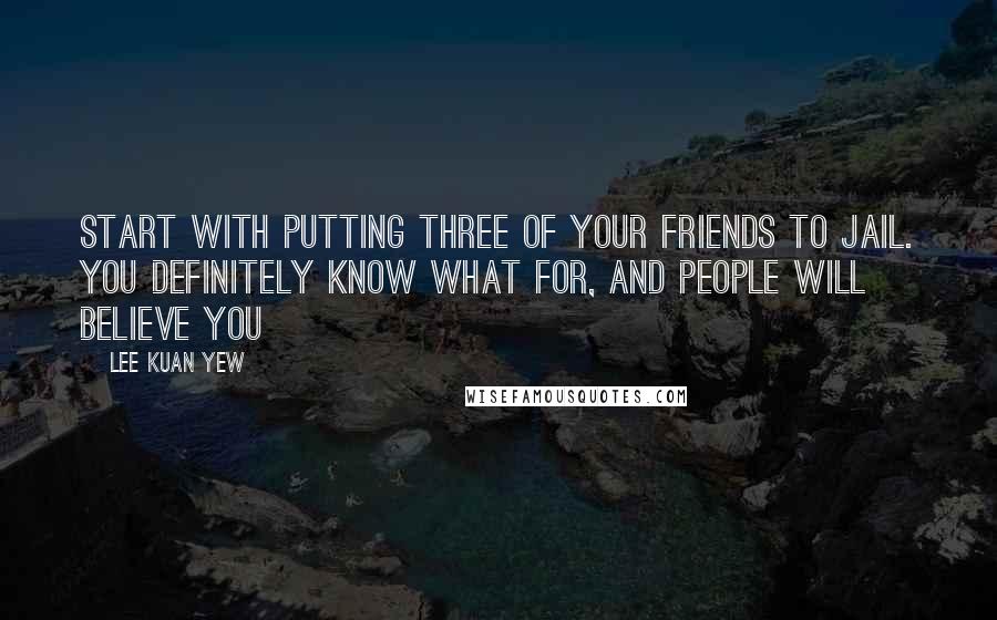 Lee Kuan Yew Quotes: Start with putting three of your friends to jail. You definitely know what for, and people will believe you