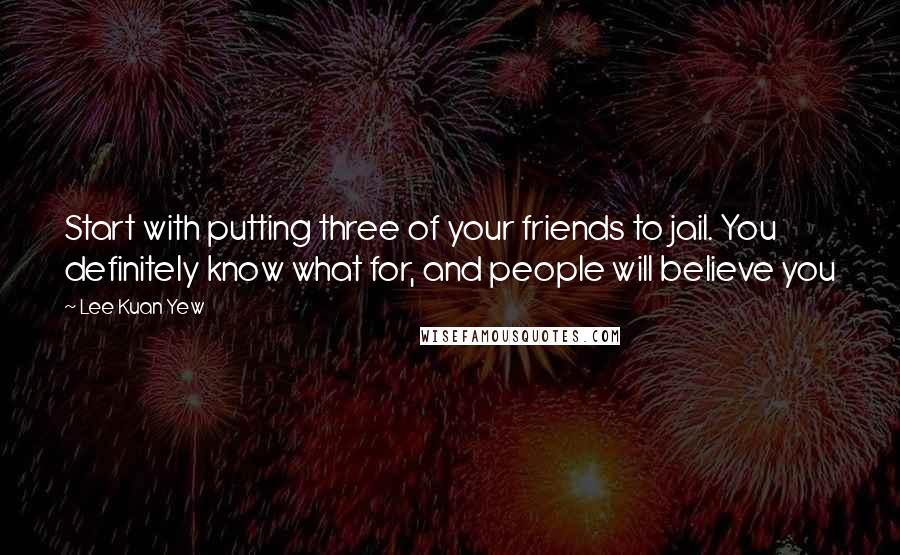 Lee Kuan Yew Quotes: Start with putting three of your friends to jail. You definitely know what for, and people will believe you