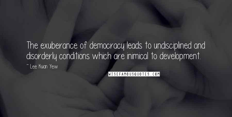 Lee Kuan Yew Quotes: The exuberance of democracy leads to undisciplined and disorderly conditions which are inimical to development.