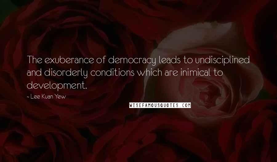 Lee Kuan Yew Quotes: The exuberance of democracy leads to undisciplined and disorderly conditions which are inimical to development.