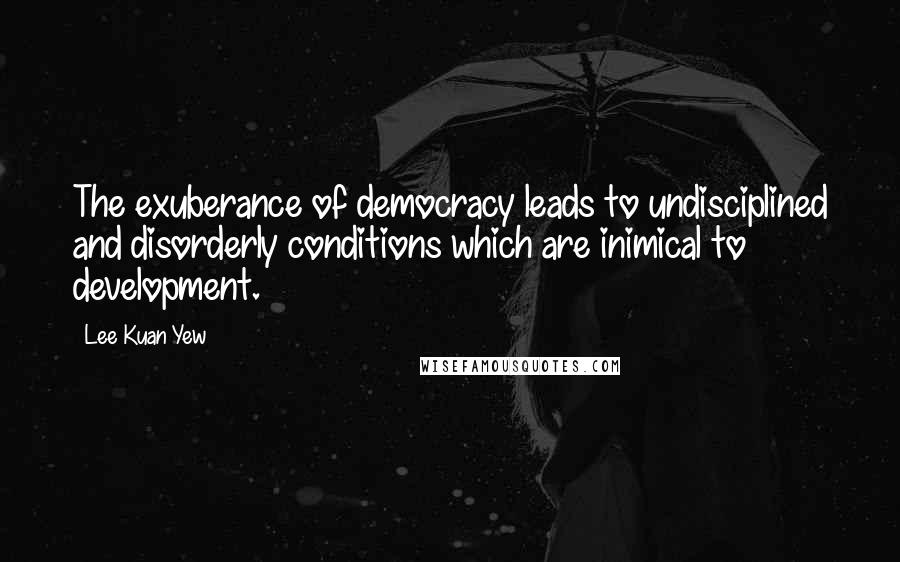 Lee Kuan Yew Quotes: The exuberance of democracy leads to undisciplined and disorderly conditions which are inimical to development.