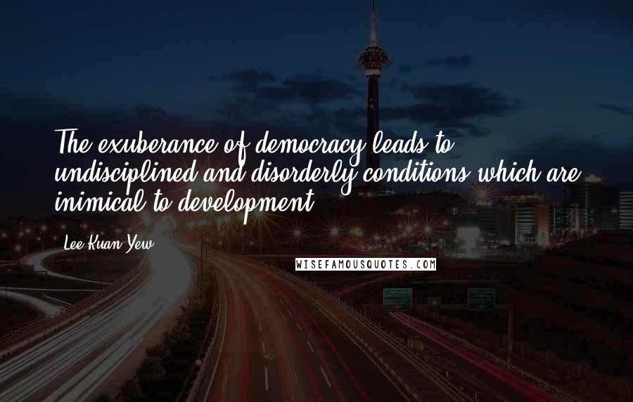 Lee Kuan Yew Quotes: The exuberance of democracy leads to undisciplined and disorderly conditions which are inimical to development.