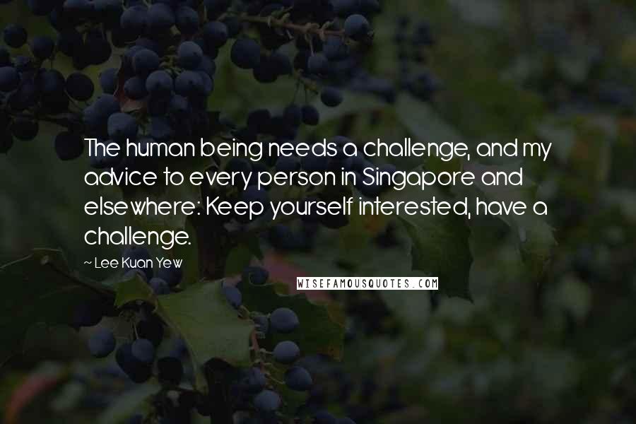 Lee Kuan Yew Quotes: The human being needs a challenge, and my advice to every person in Singapore and elsewhere: Keep yourself interested, have a challenge.