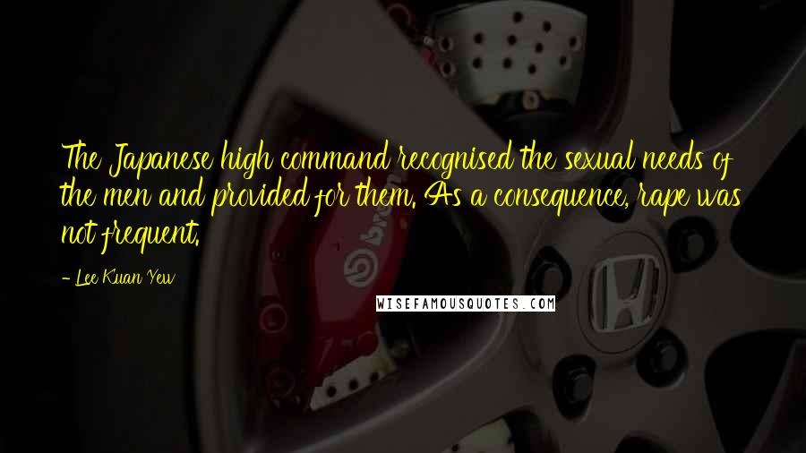 Lee Kuan Yew Quotes: The Japanese high command recognised the sexual needs of the men and provided for them. As a consequence, rape was not frequent.