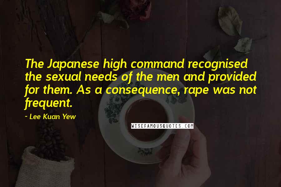 Lee Kuan Yew Quotes: The Japanese high command recognised the sexual needs of the men and provided for them. As a consequence, rape was not frequent.