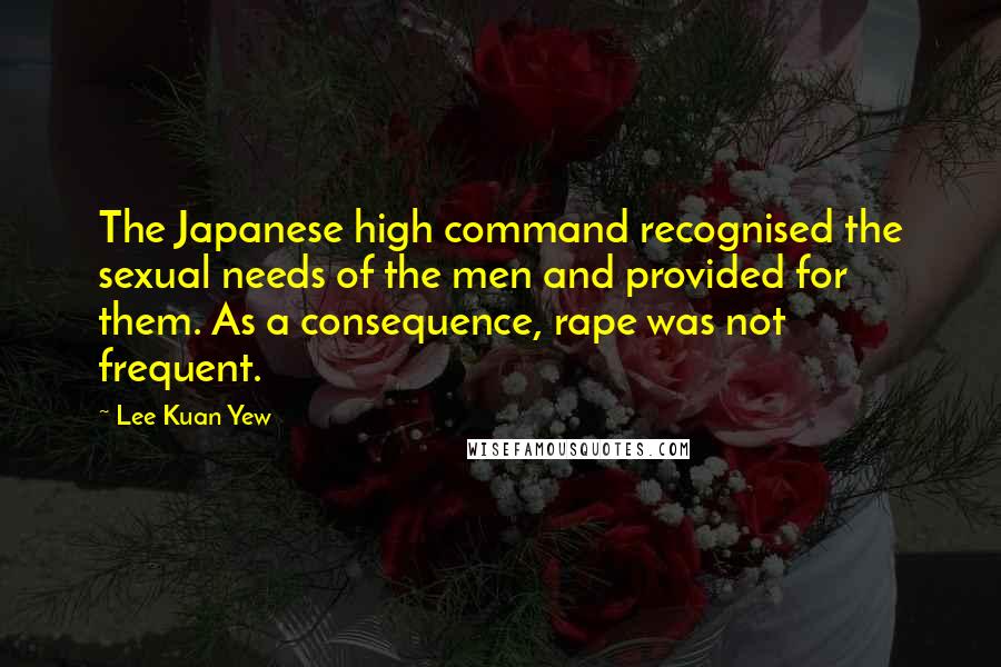 Lee Kuan Yew Quotes: The Japanese high command recognised the sexual needs of the men and provided for them. As a consequence, rape was not frequent.