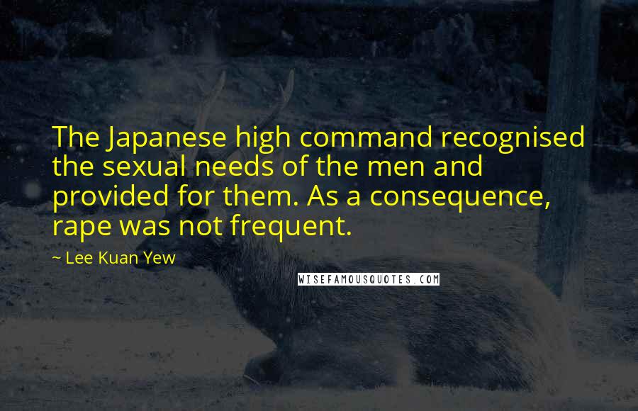 Lee Kuan Yew Quotes: The Japanese high command recognised the sexual needs of the men and provided for them. As a consequence, rape was not frequent.