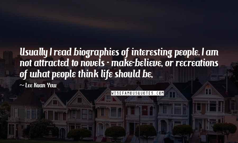 Lee Kuan Yew Quotes: Usually I read biographies of interesting people. I am not attracted to novels - make-believe, or recreations of what people think life should be,