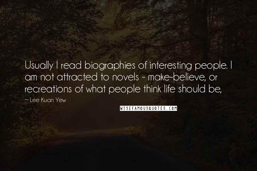 Lee Kuan Yew Quotes: Usually I read biographies of interesting people. I am not attracted to novels - make-believe, or recreations of what people think life should be,