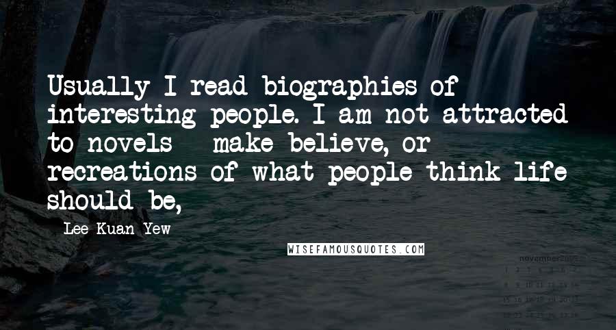 Lee Kuan Yew Quotes: Usually I read biographies of interesting people. I am not attracted to novels - make-believe, or recreations of what people think life should be,