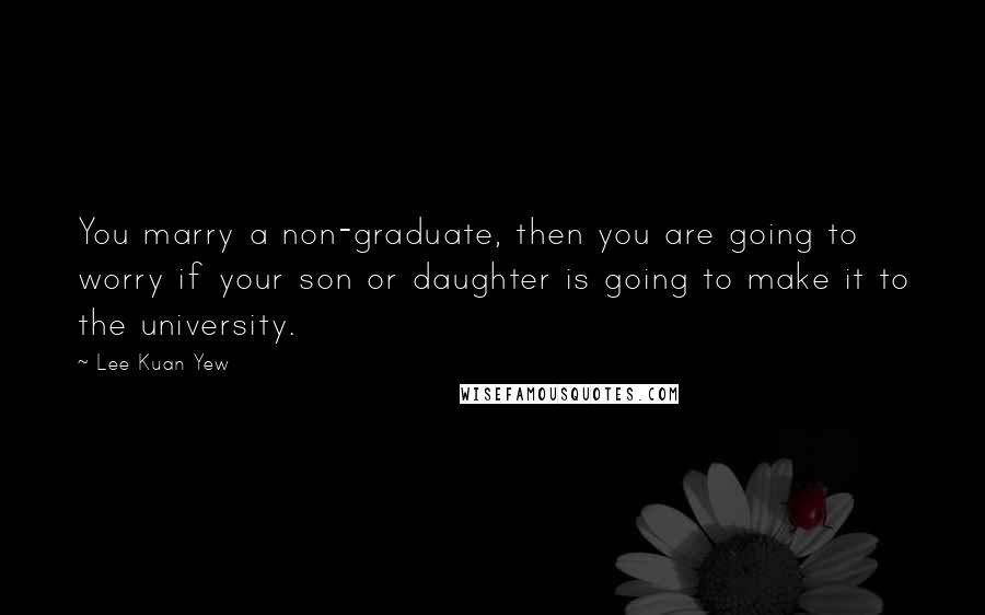 Lee Kuan Yew Quotes: You marry a non-graduate, then you are going to worry if your son or daughter is going to make it to the university.