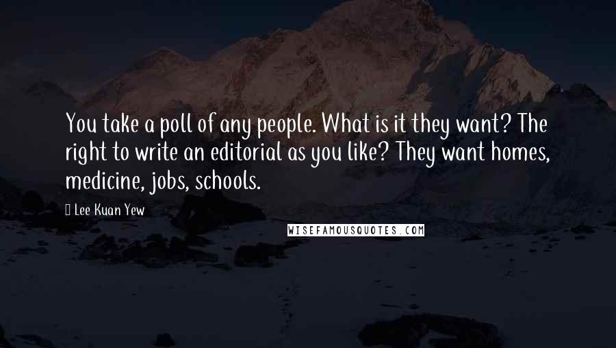 Lee Kuan Yew Quotes: You take a poll of any people. What is it they want? The right to write an editorial as you like? They want homes, medicine, jobs, schools.