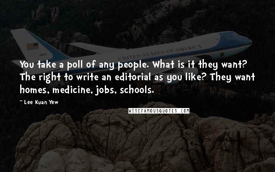 Lee Kuan Yew Quotes: You take a poll of any people. What is it they want? The right to write an editorial as you like? They want homes, medicine, jobs, schools.
