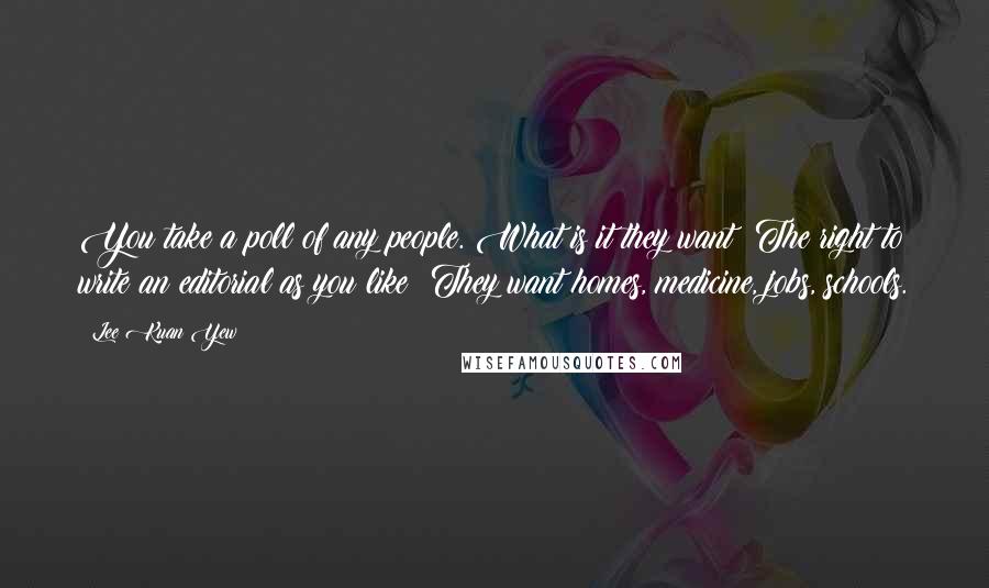Lee Kuan Yew Quotes: You take a poll of any people. What is it they want? The right to write an editorial as you like? They want homes, medicine, jobs, schools.